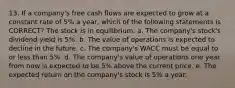 13. If a company's free cash flows are expected to grow at a constant rate of 5% a year, which of the following statements is CORRECT? The stock is in equilibrium. a. The company's stock's dividend yield is 5%. b. The value of operations is expected to decline in the future. c. The company's WACC must be equal to or less than 5%. d. The company's value of operations one year from now is expected to be 5% above the current price. e. The expected return on the company's stock is 5% a year.