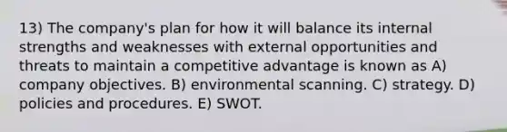 13) The company's plan for how it will balance its internal strengths and weaknesses with external opportunities and threats to maintain a competitive advantage is known as A) company objectives. B) environmental scanning. C) strategy. D) policies and procedures. E) SWOT.