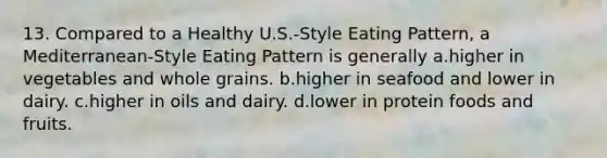 13. Compared to a Healthy U.S.-Style Eating Pattern, a Mediterranean-Style Eating Pattern is generally a.higher in vegetables and whole grains. b.higher in seafood and lower in dairy. c.higher in oils and dairy. d.lower in protein foods and fruits.