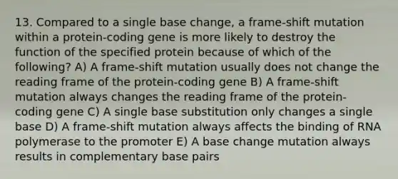 13. Compared to a single base change, a frame-shift mutation within a protein-coding gene is more likely to destroy the function of the specified protein because of which of the following? A) A frame-shift mutation usually does not change the reading frame of the protein-coding gene B) A frame-shift mutation always changes the reading frame of the protein-coding gene C) A single base substitution only changes a single base D) A frame-shift mutation always affects the binding of RNA polymerase to the promoter E) A base change mutation always results in complementary base pairs