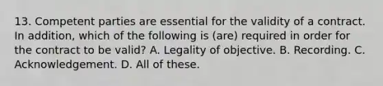 13. Competent parties are essential for the validity of a contract. In addition, which of the following is (are) required in order for the contract to be valid? A. Legality of objective. B. Recording. C. Acknowledgement. D. All of these.