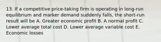 13. If a competitive price-taking firm is operating in long-run equilibrium and marker demand suddenly falls, the short-run result will be A. Greater economic profit B. A normal profit C. Lower average total cost D. Lower average variable cost E. Economic losses