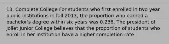 13. Complete College For students who first enrolled in two-year public institutions in fall 2013, the proportion who earned a bachelor's degree within six years was 0.236. The president of Joliet Junior College believes that the proportion of students who enroll in her institution have a higher completion rate