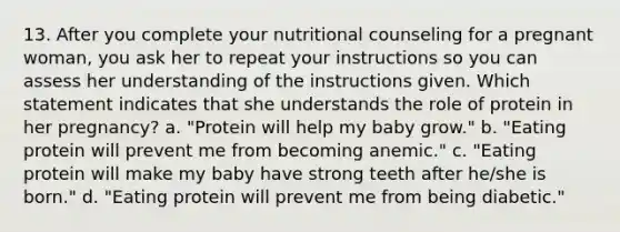 13. After you complete your nutritional counseling for a pregnant woman, you ask her to repeat your instructions so you can assess her understanding of the instructions given. Which statement indicates that she understands the role of protein in her pregnancy? a. "Protein will help my baby grow." b. "Eating protein will prevent me from becoming anemic." c. "Eating protein will make my baby have strong teeth after he/she is born." d. "Eating protein will prevent me from being diabetic."