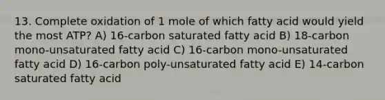 13. Complete oxidation of 1 mole of which fatty acid would yield the most ATP? A) 16-carbon saturated fatty acid B) 18-carbon mono-unsaturated fatty acid C) 16-carbon mono-unsaturated fatty acid D) 16-carbon poly-unsaturated fatty acid E) 14-carbon saturated fatty acid