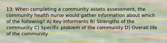 13. When completing a community assets assessment, the community health nurse would gather information about which of the following? A) Key informants B) Strengths of the community C) Specific problem of the community D) Overall life of the community