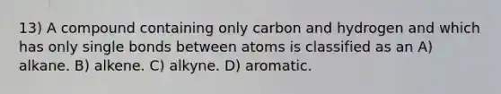 13) A compound containing only carbon and hydrogen and which has only single bonds between atoms is classified as an A) alkane. B) alkene. C) alkyne. D) aromatic.