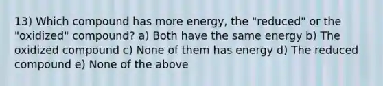 13) Which compound has more energy, the "reduced" or the "oxidized" compound? a) Both have the same energy b) The oxidized compound c) None of them has energy d) The reduced compound e) None of the above