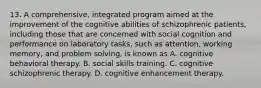 13. A comprehensive, integrated program aimed at the improvement of the cognitive abilities of schizophrenic patients, including those that are concerned with social cognition and performance on laboratory tasks, such as attention, working memory, and problem solving, is known as A. cognitive behavioral therapy. B. social skills training. C. cognitive schizophrenic therapy. D. cognitive enhancement therapy.