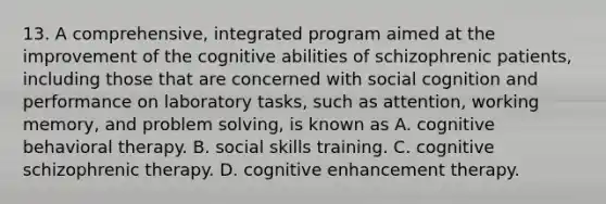 13. A comprehensive, integrated program aimed at the improvement of the cognitive abilities of schizophrenic patients, including those that are concerned with social cognition and performance on laboratory tasks, such as attention, working memory, and problem solving, is known as A. cognitive behavioral therapy. B. social skills training. C. cognitive schizophrenic therapy. D. cognitive enhancement therapy.