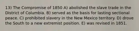 13) The <a href='https://www.questionai.com/knowledge/kvIKPiDs5Q-compromise-of-1850' class='anchor-knowledge'>compromise of 1850</a> A) abolished the slave trade in the District of Columbia. B) served as the basis for lasting sectional peace. C) prohibited slavery in the New Mexico territory. D) drove the South to a new extremist position. E) was revised in 1851.