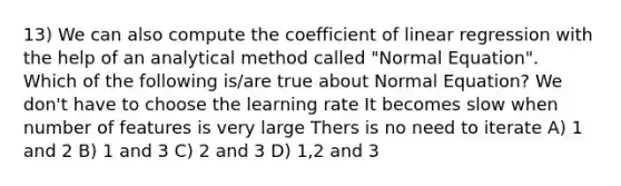 13) We can also compute the coefficient of linear regression with the help of an analytical method called "Normal Equation". Which of the following is/are true about Normal Equation? We don't have to choose the learning rate It becomes slow when number of features is very large Thers is no need to iterate A) 1 and 2 B) 1 and 3 C) 2 and 3 D) 1,2 and 3