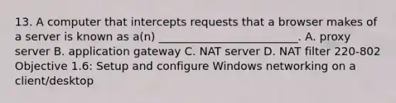 13. A computer that intercepts requests that a browser makes of a server is known as a(n) _________________________. A. proxy server B. application gateway C. NAT server D. NAT filter 220-802 Objective 1.6: Setup and configure Windows networking on a client/desktop