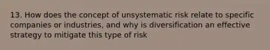 13. How does the concept of unsystematic risk relate to specific companies or industries, and why is diversification an effective strategy to mitigate this type of risk