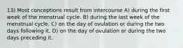 13) Most conceptions result from intercourse A) during the first week of the menstrual cycle. B) during the last week of the menstrual cycle. C) on the day of ovulation or during the two days following it. D) on the day of ovulation or during the two days preceding it.