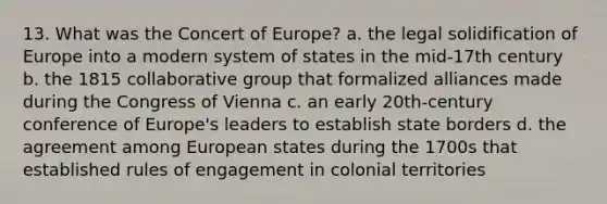 13. What was the Concert of Europe? a. the legal solidification of Europe into a modern system of states in the mid-17th century b. the 1815 collaborative group that formalized alliances made during the Congress of Vienna c. an early 20th-century conference of Europe's leaders to establish state borders d. the agreement among European states during the 1700s that established rules of engagement in colonial territories