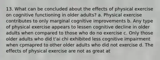 13. What can be concluded about the effects of physical exercise on cognitive functioning in older adults? a. Physical exercise contributes to only marginal cognitive improvements b. Any type of physical exercise appears to lessen cognitive decline in older adults when compared to those who do no exercise c. Only those older adults who did t'ai chi exhibited less cognitive impairment when cpmapred to other older adults who did not exercise d. The effects of physical exercise are not as great at