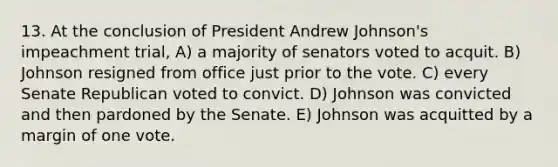 13. At the conclusion of President Andrew Johnson's impeachment trial, A) a majority of senators voted to acquit. B) Johnson resigned from office just prior to the vote. C) every Senate Republican voted to convict. D) Johnson was convicted and then pardoned by the Senate. E) Johnson was acquitted by a margin of one vote.