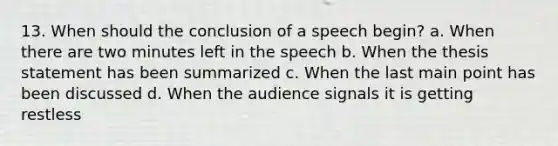 13. When should the conclusion of a speech begin? a. When there are two minutes left in the speech b. When the thesis statement has been summarized c. When the last main point has been discussed d. When the audience signals it is getting restless