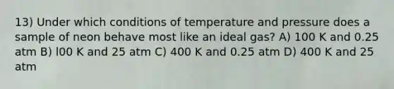 13) Under which conditions of temperature and pressure does a sample of neon behave most like an ideal gas? A) 100 K and 0.25 atm B) l00 K and 25 atm C) 400 K and 0.25 atm D) 400 K and 25 atm