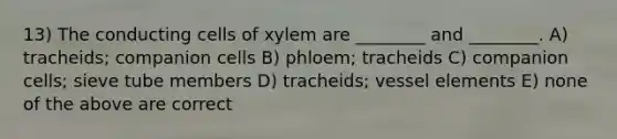 13) The conducting cells of xylem are ________ and ________. A) tracheids; companion cells B) phloem; tracheids C) companion cells; sieve tube members D) tracheids; vessel elements E) none of the above are correct