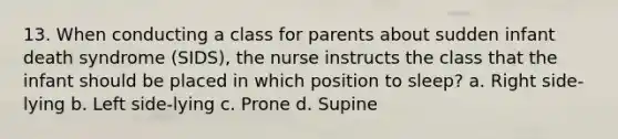 13. When conducting a class for parents about sudden infant death syndrome (SIDS), the nurse instructs the class that the infant should be placed in which position to sleep? a. Right side-lying b. Left side-lying c. Prone d. Supine