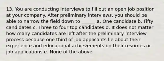 13. You are conducting interviews to fill out an open job position at your company. After preliminary interviews, you should be able to narrow the field down to ______ a. One candidate b. Fifty candidates c. Three to four top candidates d. It does not matter how many candidates are left after the preliminary interview process because one third of job applicants lie about their experience and educational achievements on their resumes or job applications e. None of the above