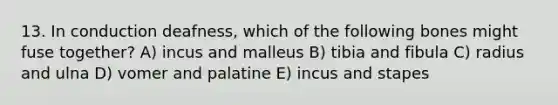 13. In conduction deafness, which of the following bones might fuse together? A) incus and malleus B) tibia and fibula C) radius and ulna D) vomer and palatine E) incus and stapes