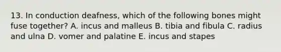 13. In conduction deafness, which of the following bones might fuse together? A. incus and malleus B. tibia and fibula C. radius and ulna D. vomer and palatine E. incus and stapes