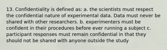 13. Confidentiality is defined as: a. the scientists must respect the confidential nature of experimental data. Data must never be shared with other researchers. b. experimenters must be confident in their procedures before ever running a subject c. participant responses must remain confidential in that they should not be shared with anyone outside the study