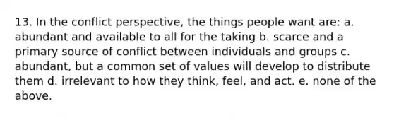 13. In the conflict perspective, the things people want are: a. abundant and available to all for the taking b. scarce and a primary source of conflict between individuals and groups c. abundant, but a common set of values will develop to distribute them d. irrelevant to how they think, feel, and act. e. none of the above.