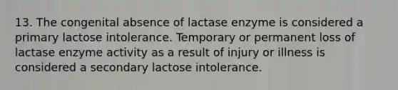 13. The congenital absence of lactase enzyme is considered a primary lactose intolerance. Temporary or permanent loss of lactase enzyme activity as a result of injury or illness is considered a secondary lactose intolerance.