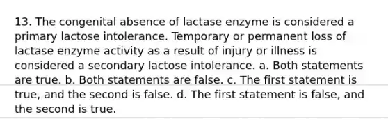 13. The congenital absence of lactase enzyme is considered a primary lactose intolerance. Temporary or permanent loss of lactase enzyme activity as a result of injury or illness is considered a secondary lactose intolerance. a. Both statements are true. b. Both statements are false. c. The first statement is true, and the second is false. d. The first statement is false, and the second is true.