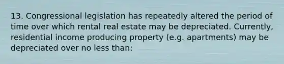 13. Congressional legislation has repeatedly altered the period of time over which rental real estate may be depreciated. Currently, residential income producing property (e.g. apartments) may be depreciated over no less than: