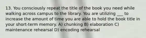 13. You consciously repeat the title of the book you need while walking across campus to the library. You are utilizing ___ to increase the amount of time you are able to hold the book title in your short-term memory. A) chunking B) elaboration C) maintenance rehearsal D) encoding rehearsal