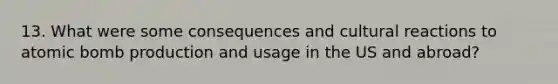 13. What were some consequences and cultural reactions to atomic bomb production and usage in the US and abroad?