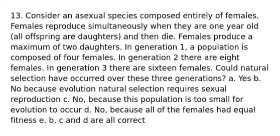 13. Consider an asexual species composed entirely of females. Females reproduce simultaneously when they are one year old (all offspring are daughters) and then die. Females produce a maximum of two daughters. In generation 1, a population is composed of four females. In generation 2 there are eight females. In generation 3 there are sixteen females. Could natural selection have occurred over these three generations? a. Yes b. No because evolution natural selection requires sexual reproduction c. No, because this population is too small for evolution to occur d. No, because all of the females had equal fitness e. b, c and d are all correct