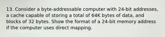 13. Consider a byte-addressable computer with 24-bit addresses, a cache capable of storing a total of 64K bytes of data, and blocks of 32 bytes. Show the format of a 24-bit memory address if the computer uses direct mapping.