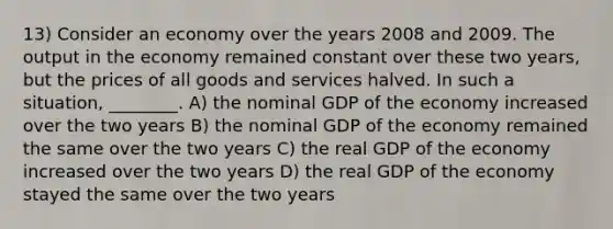 13) Consider an economy over the years 2008 and 2009. The output in the economy remained constant over these two years, but the prices of all goods and services halved. In such a situation, ________. A) the nominal GDP of the economy increased over the two years B) the nominal GDP of the economy remained the same over the two years C) the real GDP of the economy increased over the two years D) the real GDP of the economy stayed the same over the two years