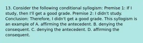 13. Consider the following conditional syllogism: Premise 1: If I study, then I'll get a good grade. Premise 2: I didn't study. Conclusion: Therefore, I didn't get a good grade. This syllogism is an example of A. affirming the antecedent. B. denying the consequent. C. denying the antecedent. D. affirming the consequent.