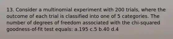 13. Consider a multinomial experiment with 200 trials, where the outcome of each trial is classified into one of 5 categories. The number of degrees of freedom associated with the chi-squared goodness-of-fit test equals: a.195 c.5 b.40 d.4