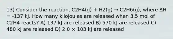 13) Consider the reaction, C2H4(g) + H2(g) → C2H6(g), where ΔH = -137 kJ. How many kilojoules are released when 3.5 mol of C2H4 reacts? A) 137 kJ are released B) 570 kJ are released C) 480 kJ are released D) 2.0 × 103 kJ are released