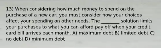 13) When considering how much money to spend on the purchase of a new car, you must consider how your choices affect your spending on other needs. The ________ solution limits your purchases to what you can afford pay off when your credit card bill arrives each month. A) maximum debt B) limited debt C) no debt D) minimum debt