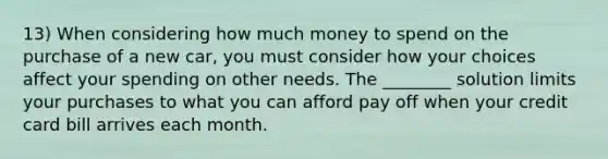 13) When considering how much money to spend on the purchase of a new car, you must consider how your choices affect your spending on other needs. The ________ solution limits your purchases to what you can afford pay off when your credit card bill arrives each month.