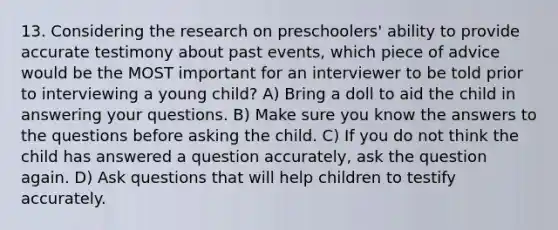 13. Considering the research on preschoolers' ability to provide accurate testimony about past events, which piece of advice would be the MOST important for an interviewer to be told prior to interviewing a young child? A) Bring a doll to aid the child in answering your questions. B) Make sure you know the answers to the questions before asking the child. C) If you do not think the child has answered a question accurately, ask the question again. D) Ask questions that will help children to testify accurately.