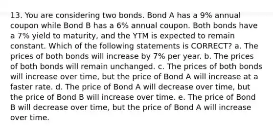 13. You are considering two bonds. Bond A has a 9% annual coupon while Bond B has a 6% annual coupon. Both bonds have a 7% yield to maturity, and the YTM is expected to remain constant. Which of the following statements is CORRECT? a. The prices of both bonds will increase by 7% per year. b. The prices of both bonds will remain unchanged. c. The prices of both bonds will increase over time, but the price of Bond A will increase at a faster rate. d. The price of Bond A will decrease over time, but the price of Bond B will increase over time. e. The price of Bond B will decrease over time, but the price of Bond A will increase over time.