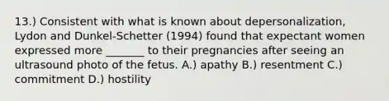 13.) Consistent with what is known about depersonalization, Lydon and Dunkel-Schetter (1994) found that expectant women expressed more _______ to their pregnancies after seeing an ultrasound photo of the fetus. A.) apathy B.) resentment C.) commitment D.) hostility