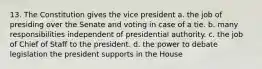 13. The Constitution gives the vice president a. the job of presiding over the Senate and voting in case of a tie. b. many responsibilities independent of presidential authority. c. the job of Chief of Staff to the president. d. the power to debate legislation the president supports in the House