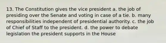 13. The Constitution gives the vice president a. the job of presiding over the Senate and voting in case of a tie. b. many responsibilities independent of presidential authority. c. the job of Chief of Staff to the president. d. the power to debate legislation the president supports in the House