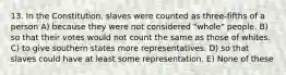 13. In the Constitution, slaves were counted as three-fifths of a person A) because they were not considered "whole" people. B) so that their votes would not count the same as those of whites. C) to give southern states more representatives. D) so that slaves could have at least some representation. E) None of these